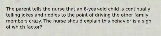 The parent tells the nurse that an 8-year-old child is continually telling jokes and riddles to the point of driving the other family members crazy. The nurse should explain this behavior is a sign of which factor?