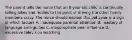 The parent tells the nurse that an 8-year-old child is continually telling jokes and riddles to the point of driving the other family members crazy. The nurse should explain this behavior is a sign of which factor? A. inadequate parental attention B. mastery of language ambiguities C. inappropriate peer influence D. excessive television watching