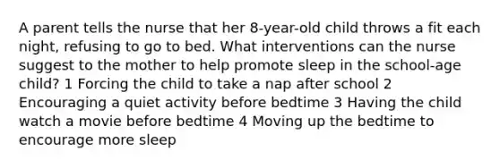 A parent tells the nurse that her 8-year-old child throws a fit each night, refusing to go to bed. What interventions can the nurse suggest to the mother to help promote sleep in the school-age child? 1 Forcing the child to take a nap after school 2 Encouraging a quiet activity before bedtime 3 Having the child watch a movie before bedtime 4 Moving up the bedtime to encourage more sleep