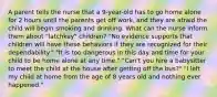 A parent tells the nurse that a 9-year-old has to go home alone for 2 hours until the parents get off work, and they are afraid the child will begin smoking and drinking. What can the nurse inform them about "latchkey" children? "No evidence supports that children will have these behaviors if they are recognized for their dependability." "It is too dangerous in this day and time for your child to be home alone at any time." "Can't you hire a babysitter to meet the child at the house after getting off the bus?" "I left my child at home from the age of 8 years old and nothing ever happened."