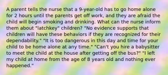 A parent tells the nurse that a 9-year-old has to go home alone for 2 hours until the parents get off work, and they are afraid the child will begin smoking and drinking. What can the nurse inform them about "latchkey" children? "No evidence supports that children will have these behaviors if they are recognized for their dependability." "It is too dangerous in this day and time for your child to be home alone at any time." "Can't you hire a babysitter to meet the child at the house after getting off the bus?" "I left my child at home from the age of 8 years old and nothing ever happened."