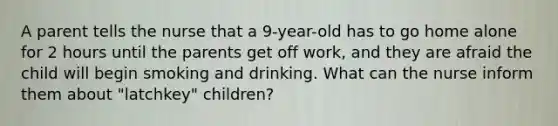 A parent tells the nurse that a 9-year-old has to go home alone for 2 hours until the parents get off work, and they are afraid the child will begin smoking and drinking. What can the nurse inform them about "latchkey" children?