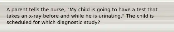 A parent tells the nurse, "My child is going to have a test that takes an x-ray before and while he is urinating." The child is scheduled for which diagnostic study?