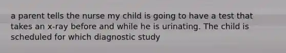 a parent tells the nurse my child is going to have a test that takes an x-ray before and while he is urinating. The child is scheduled for which diagnostic study