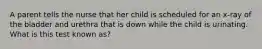 A parent tells the nurse that her child is scheduled for an x-ray of the bladder and urethra that is down while the child is urinating. What is this test known as?