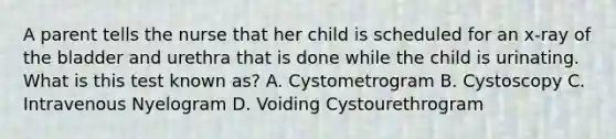 A parent tells the nurse that her child is scheduled for an x-ray of the bladder and urethra that is done while the child is urinating. What is this test known as? A. Cystometrogram B. Cystoscopy C. Intravenous Nyelogram D. Voiding Cystourethrogram