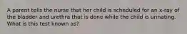 A parent tells the nurse that her child is scheduled for an x-ray of the bladder and urethra that is done while the child is urinating. What is this test known as?