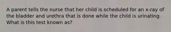 A parent tells the nurse that her child is scheduled for an x-ray of the bladder and urethra that is done while the child is urinating. What is this test known as?