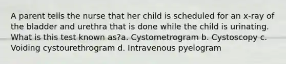 A parent tells the nurse that her child is scheduled for an x-ray of the bladder and urethra that is done while the child is urinating. What is this test known as?a. Cystometrogram b. Cystoscopy c. Voiding cystourethrogram d. Intravenous pyelogram