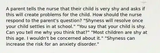 A parent tells the nurse that their child is very shy and asks if this will create problems for the child. How should the nurse respond to the parent's question? "Shyness will resolve once your child settles in at school." "You say that your child is shy. Can you tell me why you think that?" "Most children are shy at this age. I wouldn't be concerned about it." "Shyness can increase the risk for an anxiety disorder."