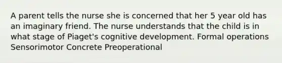 A parent tells the nurse she is concerned that her 5 year old has an imaginary friend. The nurse understands that the child is in what stage of Piaget's cognitive development. Formal operations Sensorimotor Concrete Preoperational