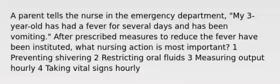 A parent tells the nurse in the emergency department, "My 3-year-old has had a fever for several days and has been vomiting." After prescribed measures to reduce the fever have been instituted, what nursing action is most important? 1 Preventing shivering 2 Restricting oral fluids 3 Measuring output hourly 4 Taking vital signs hourly