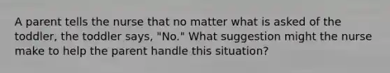 A parent tells the nurse that no matter what is asked of the toddler, the toddler says, "No." What suggestion might the nurse make to help the parent handle this situation?