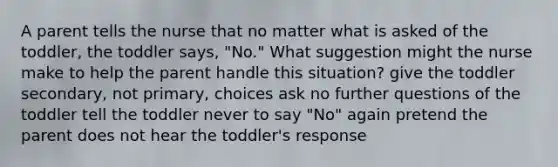 A parent tells the nurse that no matter what is asked of the toddler, the toddler says, "No." What suggestion might the nurse make to help the parent handle this situation? give the toddler secondary, not primary, choices ask no further questions of the toddler tell the toddler never to say "No" again pretend the parent does not hear the toddler's response