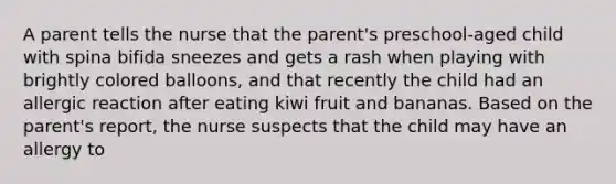 A parent tells the nurse that the parent's preschool-aged child with spina bifida sneezes and gets a rash when playing with brightly colored balloons, and that recently the child had an allergic reaction after eating kiwi fruit and bananas. Based on the parent's report, the nurse suspects that the child may have an allergy to