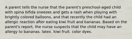 A parent tells the nurse that the parent's preschool-aged child with spina bifida sneezes and gets a rash when playing with brightly colored balloons, and that recently the child had an allergic reaction after eating kiwi fruit and bananas. Based on the parent's report, the nurse suspects that the child may have an allergy to bananas. latex. kiwi fruit. color dyes.