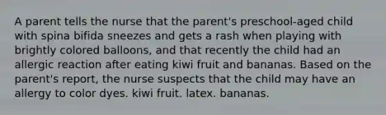 A parent tells the nurse that the parent's preschool-aged child with spina bifida sneezes and gets a rash when playing with brightly colored balloons, and that recently the child had an allergic reaction after eating kiwi fruit and bananas. Based on the parent's report, the nurse suspects that the child may have an allergy to color dyes. kiwi fruit. latex. bananas.