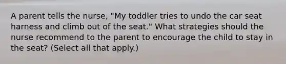 A parent tells the nurse, "My toddler tries to undo the car seat harness and climb out of the seat." What strategies should the nurse recommend to the parent to encourage the child to stay in the seat? (Select all that apply.)