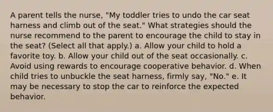 A parent tells the nurse, "My toddler tries to undo the car seat harness and climb out of the seat." What strategies should the nurse recommend to the parent to encourage the child to stay in the seat? (Select all that apply.) a. Allow your child to hold a favorite toy. b. Allow your child out of the seat occasionally. c. Avoid using rewards to encourage cooperative behavior. d. When child tries to unbuckle the seat harness, firmly say, "No." e. It may be necessary to stop the car to reinforce the expected behavior.