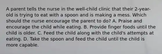 A parent tells the nurse in the well-child clinic that their 2-year-old is trying to eat with a spoon and is making a mess. Which should the nurse encourage the parent to do? A. Praise and encourage the child while eating. B. Provide finger foods until the child is older. C. Feed the child along with the child's attempts at eating. D. Take the spoon and feed the child until the child is more capable.