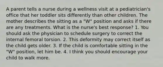 A parent tells a nurse during a wellness visit at a pediatrician's office that her toddler sits differently than other children. The mother describes the sitting as a "W" position and asks if there are any treatments. What is the nurse's best response? 1. You should ask the physician to schedule surgery to correct the internal femoral torsion. 2. This deformity may correct itself as the child gets older. 3. If the child is comfortable sitting in the "W" position, let him be. 4. I think you should encourage your child to walk more.