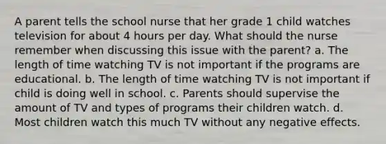 A parent tells the school nurse that her grade 1 child watches television for about 4 hours per day. What should the nurse remember when discussing this issue with the parent? a. The length of time watching TV is not important if the programs are educational. b. The length of time watching TV is not important if child is doing well in school. c. Parents should supervise the amount of TV and types of programs their children watch. d. Most children watch this much TV without any negative effects.