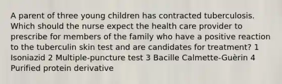 A parent of three young children has contracted tuberculosis. Which should the nurse expect the health care provider to prescribe for members of the family who have a positive reaction to the tuberculin skin test and are candidates for treatment? 1 Isoniazid 2 Multiple-puncture test 3 Bacille Calmette-Guèrin 4 Purified protein derivative