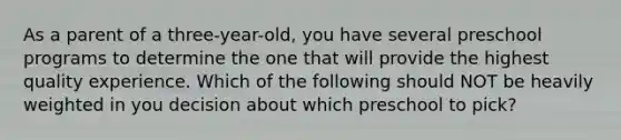 As a parent of a three-year-old, you have several preschool programs to determine the one that will provide the highest quality experience. Which of the following should NOT be heavily weighted in you decision about which preschool to pick?
