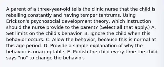 A parent of a three-year-old tells the clinic nurse that the child is rebelling constantly and having temper tantrums. Using Erickson's psychosocial development theory, which instruction should the nurse provide to the parent? (Select all that apply.) A. Set limits on the child's behavior. B. Ignore the child when this behavior occurs. C. Allow the behavior, because this is normal at this age period. D. Provide a simple explanation of why the behavior is unacceptable. E. Punish the child every time the child says "no" to change the behavior.