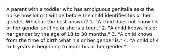 A parent with a toddler who has ambiguous genitalia asks the nurse how long it will be before the child identifies his or her gender. Which is the best answer? 1. "A child does not know his or her gender until he or she is a teen." 2. "A child knows his or her gender by the age of 18 to 30 months." 3. "A child knows from the time of birth what his or her gender is." 4. "A child of 4 to 6 years is beginning to learn his or her gender."