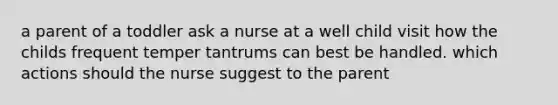 a parent of a toddler ask a nurse at a well child visit how the childs frequent temper tantrums can best be handled. which actions should the nurse suggest to the parent