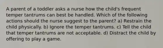 A parent of a toddler asks a nurse how the child's frequent temper tantrums can best be handled. Which of the following actions should the nurse suggest to the parent? a) Restrain the child physically. b) Ignore the temper tantrums. c) Tell the child that temper tantrums are not acceptable. d) Distract the child by offering to play a game.