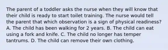 The parent of a toddler asks the nurse when they will know that their child is ready to start toilet training. The nurse would tell the parent that which observation is a sign of physical readiness? A. The child has been walking for 2 years. B. The child can eat using a fork and knife. C. The child no longer has temper tantrums. D. The child can remove their own clothing.