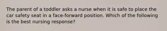 The parent of a toddler asks a nurse when it is safe to place the car safety seat in a face-forward position. Which of the following is the best nursing response?