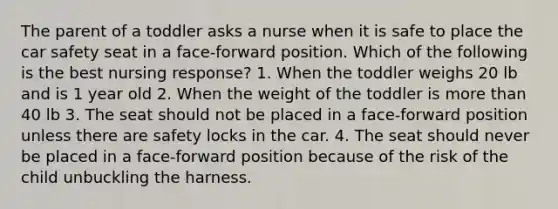 The parent of a toddler asks a nurse when it is safe to place the car safety seat in a face-forward position. Which of the following is the best nursing response? 1. When the toddler weighs 20 lb and is 1 year old 2. When the weight of the toddler is more than 40 lb 3. The seat should not be placed in a face-forward position unless there are safety locks in the car. 4. The seat should never be placed in a face-forward position because of the risk of the child unbuckling the harness.