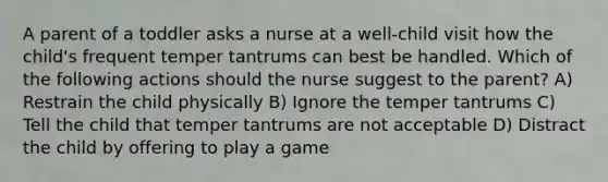 A parent of a toddler asks a nurse at a well-child visit how the child's frequent temper tantrums can best be handled. Which of the following actions should the nurse suggest to the parent? A) Restrain the child physically B) Ignore the temper tantrums C) Tell the child that temper tantrums are not acceptable D) Distract the child by offering to play a game