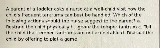 A parent of a toddler asks a nurse at a well-child visit how the child's frequent tantrums can best be handled. Which of the following actions should the nurse suggest to the parent? a. Restrain the child physically b. Ignore the temper tantrum c. Tell the child that temper tantrums are not acceptable d. Distract the child by offering to plat a game