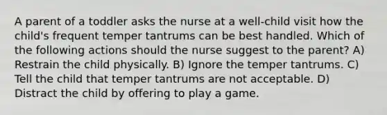 A parent of a toddler asks the nurse at a well-child visit how the child's frequent temper tantrums can be best handled. Which of the following actions should the nurse suggest to the parent? A) Restrain the child physically. B) Ignore the temper tantrums. C) Tell the child that temper tantrums are not acceptable. D) Distract the child by offering to play a game.