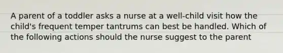 A parent of a toddler asks a nurse at a well-child visit how the child's frequent temper tantrums can best be handled. Which of the following actions should the nurse suggest to the parent