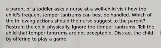 a parent of a toddler asks a nurse at a well-child visit how the child's frequent temper tantrums can best be handled. Which of the following actions should the nurse suggest to the parent? Restrain the child physically. Ignore the temper tantrums. Tell the child that temper tantrums are not acceptable. Distract the child by offering to play a game.