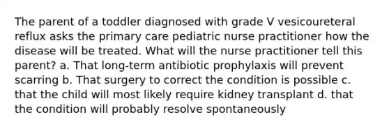 The parent of a toddler diagnosed with grade V vesicoureteral reflux asks the primary care pediatric nurse practitioner how the disease will be treated. What will the nurse practitioner tell this parent? a. That long-term antibiotic prophylaxis will prevent scarring b. That surgery to correct the condition is possible c. that the child will most likely require kidney transplant d. that the condition will probably resolve spontaneously