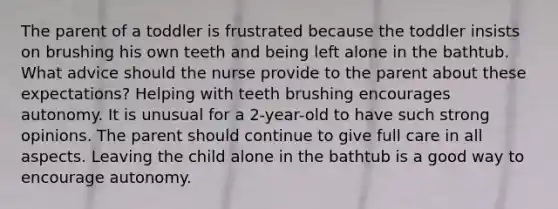 The parent of a toddler is frustrated because the toddler insists on brushing his own teeth and being left alone in the bathtub. What advice should the nurse provide to the parent about these expectations? Helping with teeth brushing encourages autonomy. It is unusual for a 2-year-old to have such strong opinions. The parent should continue to give full care in all aspects. Leaving the child alone in the bathtub is a good way to encourage autonomy.