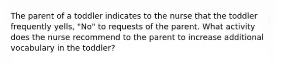 The parent of a toddler indicates to the nurse that the toddler frequently yells, "No" to requests of the parent. What activity does the nurse recommend to the parent to increase additional vocabulary in the toddler?