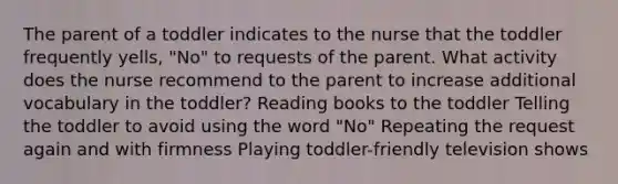 The parent of a toddler indicates to the nurse that the toddler frequently yells, "No" to requests of the parent. What activity does the nurse recommend to the parent to increase additional vocabulary in the toddler? Reading books to the toddler Telling the toddler to avoid using the word "No" Repeating the request again and with firmness Playing toddler-friendly television shows