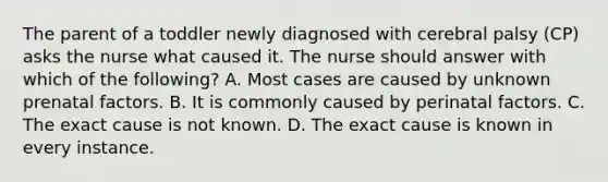 The parent of a toddler newly diagnosed with cerebral palsy (CP) asks the nurse what caused it. The nurse should answer with which of the following? A. Most cases are caused by unknown prenatal factors. B. It is commonly caused by perinatal factors. C. The exact cause is not known. D. The exact cause is known in every instance.