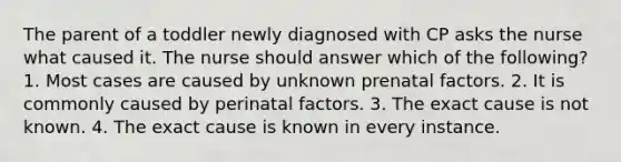 The parent of a toddler newly diagnosed with CP asks the nurse what caused it. The nurse should answer which of the following? 1. Most cases are caused by unknown prenatal factors. 2. It is commonly caused by perinatal factors. 3. The exact cause is not known. 4. The exact cause is known in every instance.