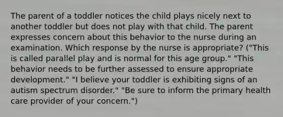 The parent of a toddler notices the child plays nicely next to another toddler but does not play with that child. The parent expresses concern about this behavior to the nurse during an examination. Which response by the nurse is appropriate? ("This is called parallel play and is normal for this age group." "This behavior needs to be further assessed to ensure appropriate development." "I believe your toddler is exhibiting signs of an autism spectrum disorder." "Be sure to inform the primary health care provider of your concern.")