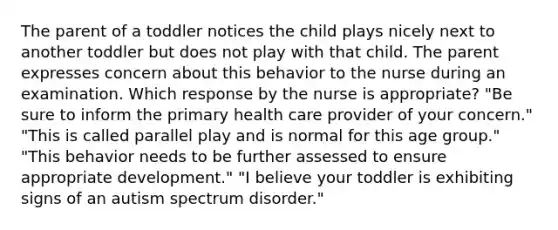 The parent of a toddler notices the child plays nicely next to another toddler but does not play with that child. The parent expresses concern about this behavior to the nurse during an examination. Which response by the nurse is appropriate? "Be sure to inform the primary health care provider of your concern." "This is called parallel play and is normal for this age group." "This behavior needs to be further assessed to ensure appropriate development." "I believe your toddler is exhibiting signs of an autism spectrum disorder."