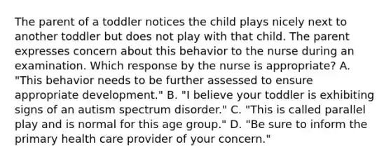 The parent of a toddler notices the child plays nicely next to another toddler but does not play with that child. The parent expresses concern about this behavior to the nurse during an examination. Which response by the nurse is appropriate? A. "This behavior needs to be further assessed to ensure appropriate development." B. "I believe your toddler is exhibiting signs of an autism spectrum disorder." C. "This is called parallel play and is normal for this age group." D. "Be sure to inform the primary health care provider of your concern."