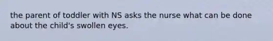 the parent of toddler with NS asks the nurse what can be done about the child's swollen eyes.